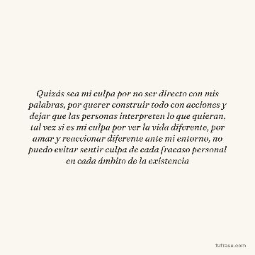 Quizás sea mi culpa por no ser directo con mis palabras, por querer construir todo con acciones y dejar que las personas interpreten lo que quieran, tal vez si es mi culpa por ver la vida diferente, por amar y reaccionar diferente ante mi entorno, no puedo evitar sentir culpa de cada fracaso personal en cada ámbito de la existencia