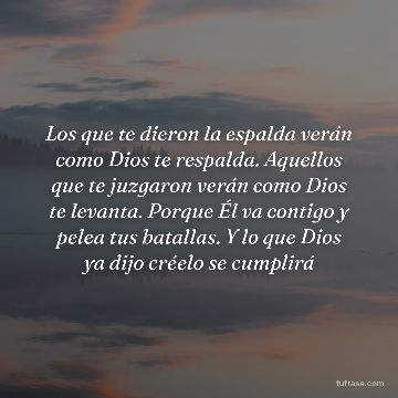 Los que te dieron la espalda verán como Dios te respalda. Aquellos que te juzgaron verán como Dios te levanta. Porque Él va contigo y pelea tus batallas. Y lo que Dios ya dijo créelo se cumplirá
