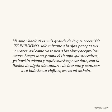 Mi amor hacia ti es más grande de lo que crees, YO TE PERDONO, solo mirame a lo ojos y acepta tus errores, así como yo te veo a los ojos y acepto los míos. Luego sana y toma el tiempo que necesites, yo haré lo mismo y aquí estaré esperándote, con la ilusion de algún día tomarte de la mano y caminar a tu lado hasta viejitos, ese es mi anhelo.