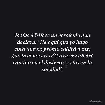 Isaías 43:19 es un versículo que declara: "He aquí que yo hago cosa nueva; pronto saldrá a luz; ¿no la conoceréis? Otra vez abriré camino en el desierto, y ríos en la soledad".